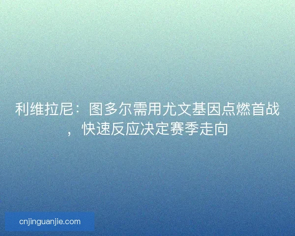 利维拉尼：图多尔需用尤文基因点燃首战，快速反应决定赛季走向