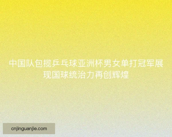 中国队包揽乒乓球亚洲杯男女单打冠军展现国球统治力再创辉煌
