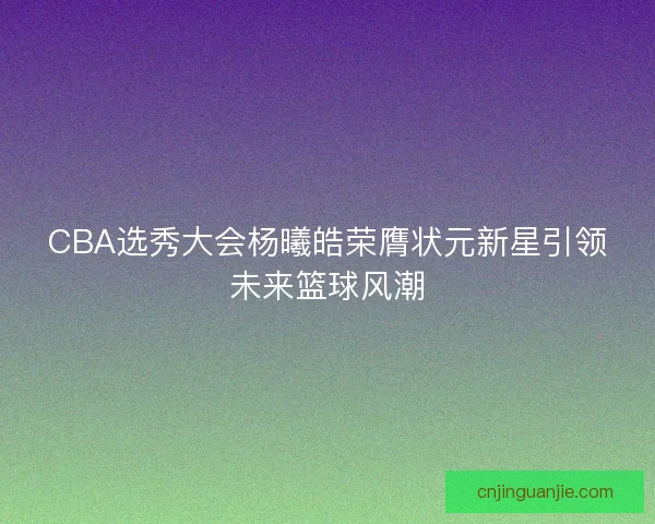CBA选秀大会杨曦皓荣膺状元新星引领未来篮球风潮