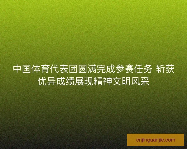 中国体育代表团圆满完成参赛任务 斩获优异成绩展现精神文明风采