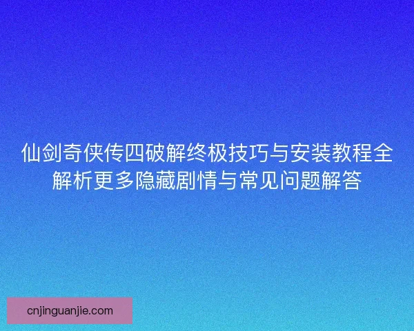 仙剑奇侠传四破解终极技巧与安装教程全解析更多隐藏剧情与常见问题解答