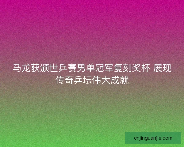 马龙获颁世乒赛男单冠军复刻奖杯 展现传奇乒坛伟大成就
